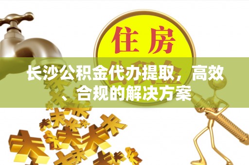 南昌长沙公积金代办提取，高效、合规的解决方案