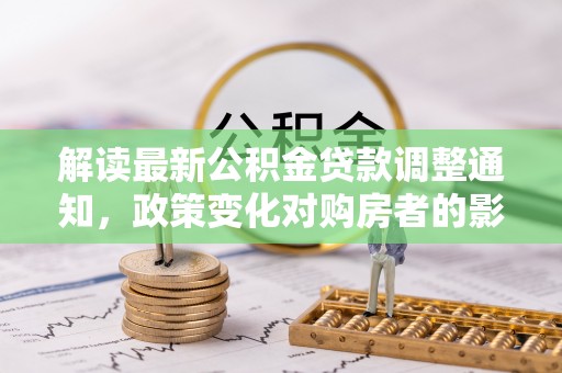 南昌解读最新公积金贷款调整通知，政策变化对购房者的影响