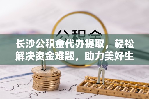 南昌长沙公积金代办提取，轻松解决资金难题，助力美好生活