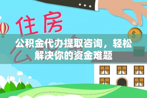 南昌公积金代办提取咨询，轻松解决你的资金难题