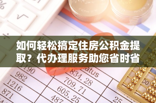 南昌如何轻松搞定住房公积金提取？代办理服务助您省时省力
