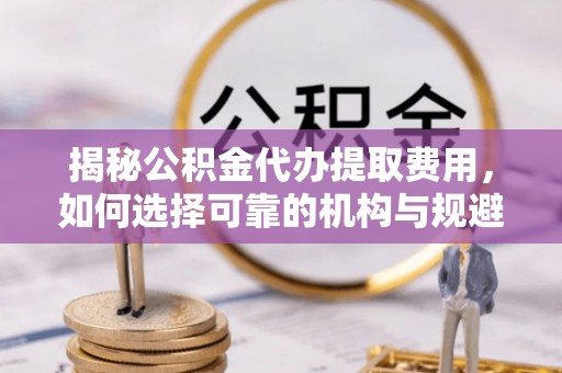 南昌揭秘公积金代办提取费用，如何选择可靠的机构与规避潜在风险