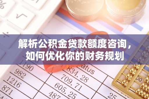 南昌解析公积金贷款额度咨询，如何优化你的财务规划