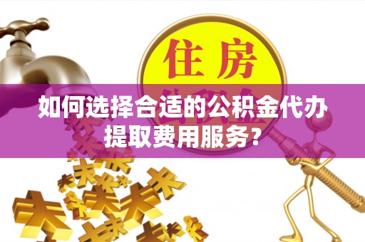 南昌如何选择合适的公积金代办提取费用服务？