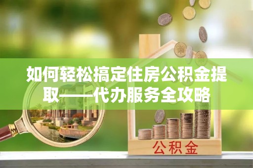 南昌如何轻松搞定住房公积金提取——代办服务全攻略