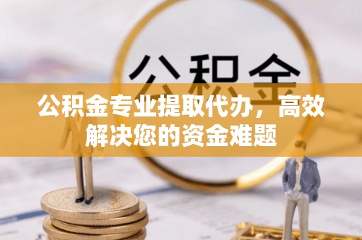 南昌公积金专业提取代办，高效解决您的资金难题
