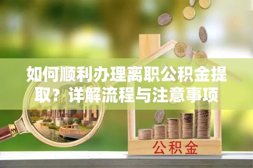 南昌如何顺利办理离职公积金提取？详解流程与注意事项