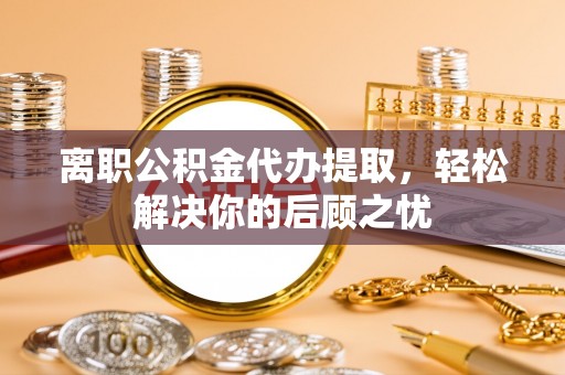 南昌离职公积金代办提取，轻松解决你的后顾之忧