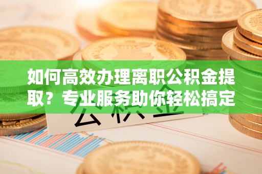 南昌如何高效办理离职公积金提取？专业服务助你轻松搞定