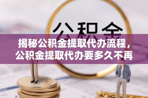 南昌揭秘公积金提取代办流程，公积金提取代办要多久不再是谜题