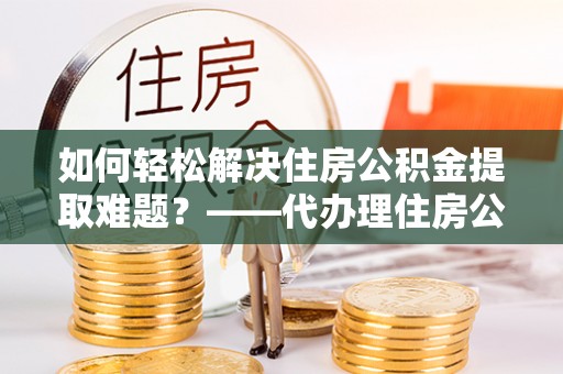 南昌如何轻松解决住房公积金提取难题？——代办理住房公积金提取服务解析
