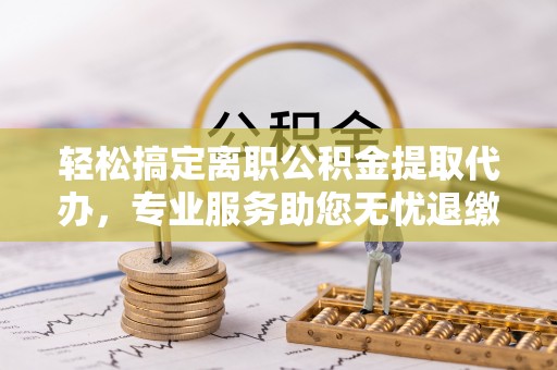 南昌轻松搞定离职公积金提取代办，专业服务助您无忧退缴