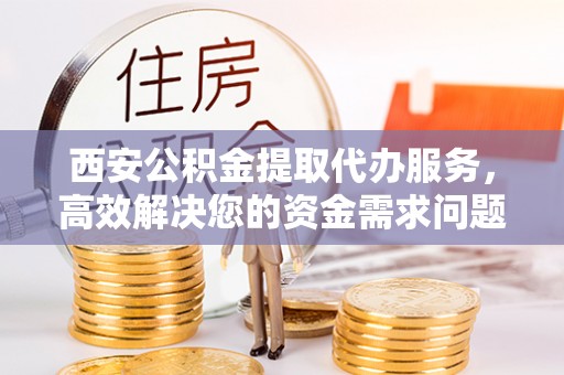 南昌西安公积金提取代办服务，高效解决您的资金需求问题