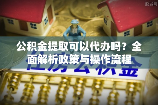 南昌公积金提取可以代办吗？全面解析政策与操作流程