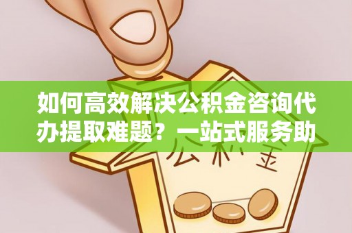 南昌如何高效解决公积金咨询代办提取难题？一站式服务助您轻松搞定
