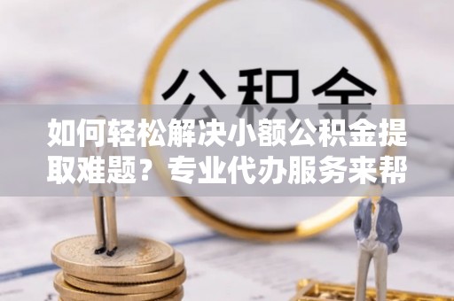 南昌如何轻松解决小额公积金提取难题？专业代办服务来帮忙