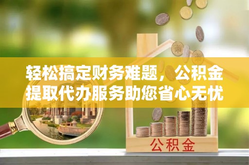 南昌轻松搞定财务难题，公积金提取代办服务助您省心无忧