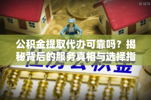 南昌公积金提取代办可靠吗？揭秘背后的服务真相与选择指南
