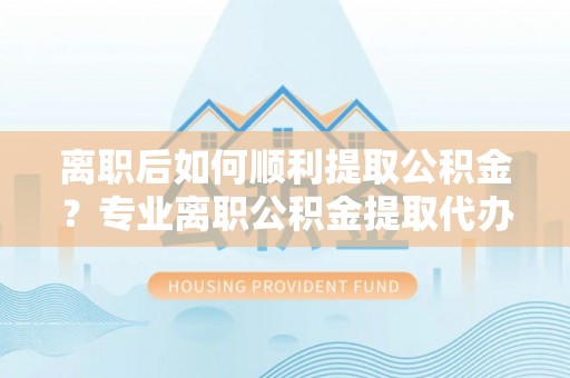 南昌离职后如何顺利提取公积金？专业离职公积金提取代办服务指南