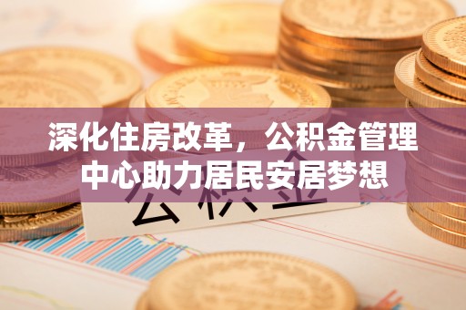 南昌深化住房改革，公积金管理中心助力居民安居梦想