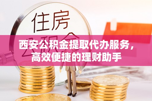 南昌西安公积金提取代办服务，高效便捷的理财助手