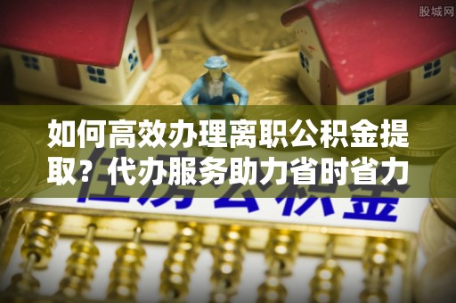 南昌如何高效办理离职公积金提取？代办服务助力省时省力