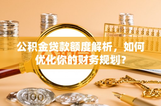 南昌公积金贷款额度解析，如何优化你的财务规划？