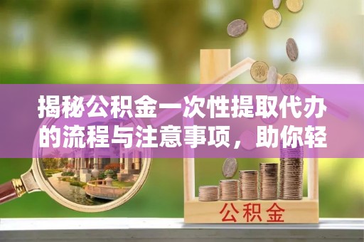 南昌揭秘公积金一次性提取代办的流程与注意事项，助你轻松搞定财务规划