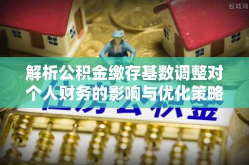 南昌解析公积金缴存基数调整对个人财务的影响与优化策略