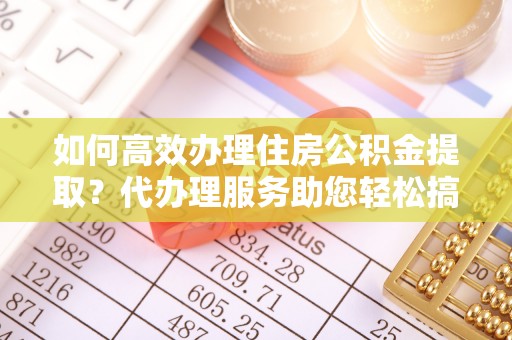 南昌如何高效办理住房公积金提取？代办理服务助您轻松搞定