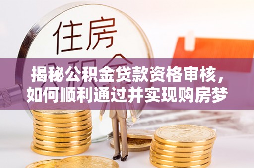 南昌揭秘公积金贷款资格审核，如何顺利通过并实现购房梦想