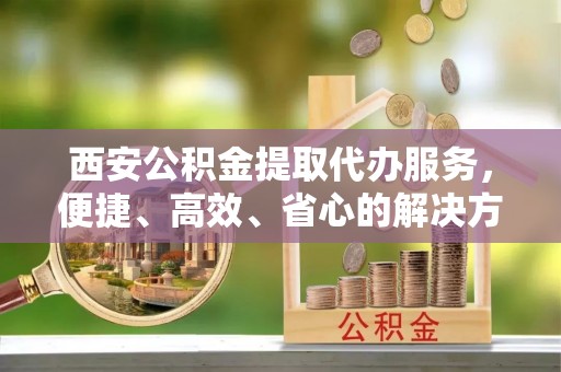 南昌西安公积金提取代办服务，便捷、高效、省心的解决方案