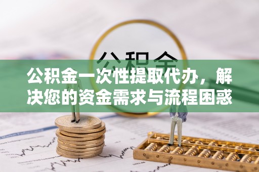 南昌公积金一次性提取代办，解决您的资金需求与流程困惑
