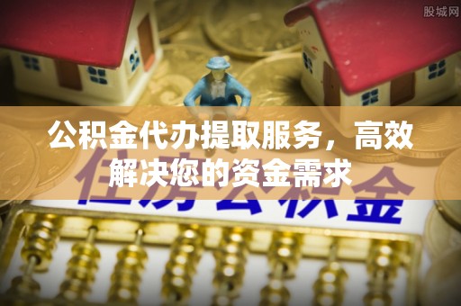 南昌公积金代办提取服务，高效解决您的资金需求