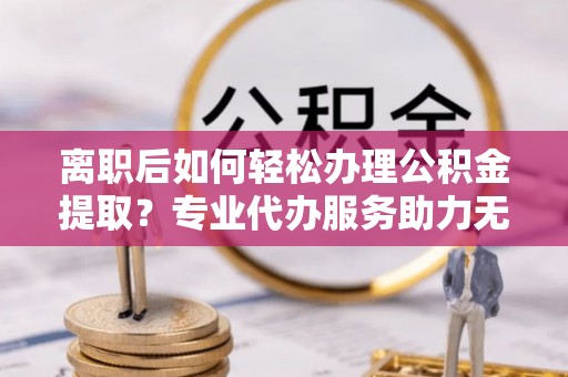 南昌离职后如何轻松办理公积金提取？专业代办服务助力无忧