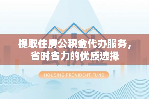 南昌提取住房公积金代办服务，省时省力的优质选择