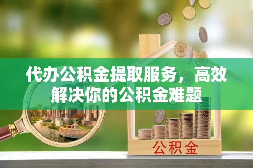 南昌代办公积金提取服务，高效解决你的公积金难题