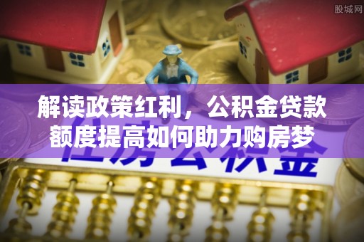 南昌解读政策红利，公积金贷款额度提高如何助力购房梦