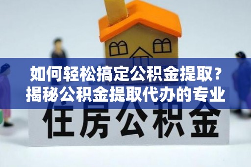 南昌如何轻松搞定公积金提取？揭秘公积金提取代办的专业服务