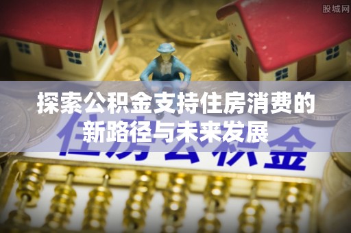 南昌探索公积金支持住房消费的新路径与未来发展