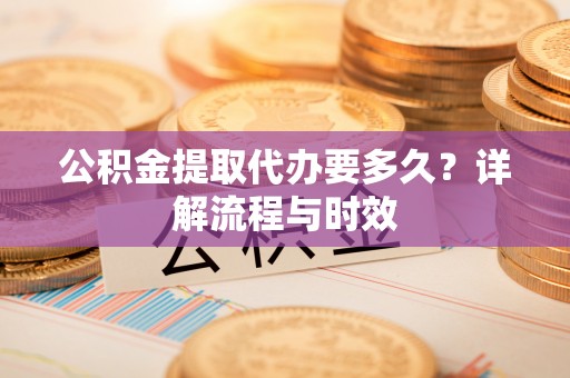 南昌公积金提取代办要多久？详解流程与时效