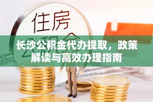 南昌长沙公积金代办提取，政策解读与高效办理指南