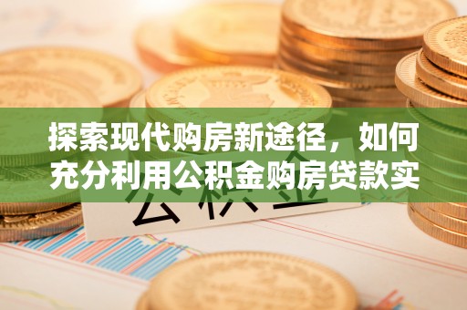 南昌探索现代购房新途径，如何充分利用公积金购房贷款实现置业梦想