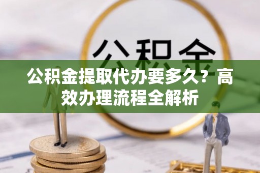 南昌公积金提取代办要多久？高效办理流程全解析