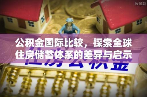 南昌公积金国际比较，探索全球住房储蓄体系的差异与启示