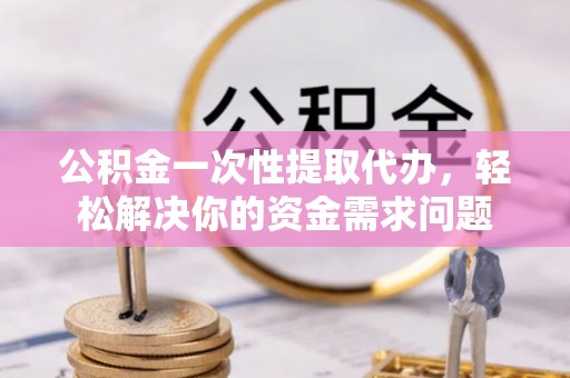 南昌公积金一次性提取代办，轻松解决你的资金需求问题
