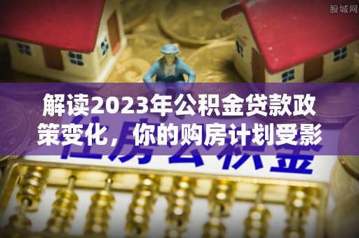 南昌解读2023年公积金贷款政策变化，你的购房计划受影响了吗？