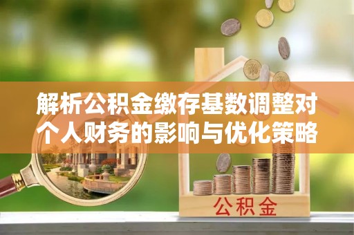 南昌解析公积金缴存基数调整对个人财务的影响与优化策略