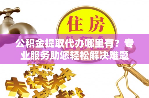 南昌公积金提取代办哪里有？专业服务助您轻松解决难题