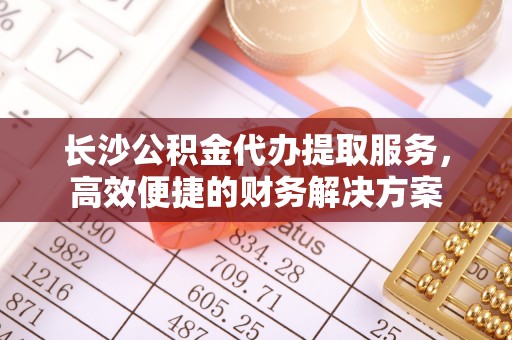 南昌长沙公积金代办提取服务，高效便捷的财务解决方案